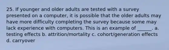 25. If younger and older adults are tested with a survey presented on a computer, it is possible that the older adults may have more difficulty completing the survey because some may lack experience with computers. This is an example of ______. a. testing effects b. attrition/mortality c. cohort/generation effects d. carryover