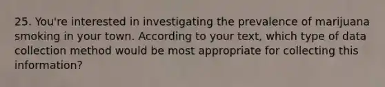 25. You're interested in investigating the prevalence of marijuana smoking in your town. According to your text, which type of data collection method would be most appropriate for collecting this information?