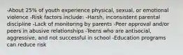 -About 25% of youth experience physical, sexual, or emotional violence -Risk factors include: -Harsh, inconsistent parental discipline -Lack of monitoring by parents -Peer approval and/or peers in abusive relationships -Teens who are antisocial, aggressive, and not successful in school -Education programs can reduce risk