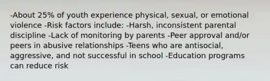 -About 25% of youth experience physical, sexual, or emotional violence -Risk factors include: -Harsh, inconsistent parental discipline -Lack of monitoring by parents -Peer approval and/or peers in abusive relationships -Teens who are antisocial, aggressive, and not successful in school -Education programs can reduce risk