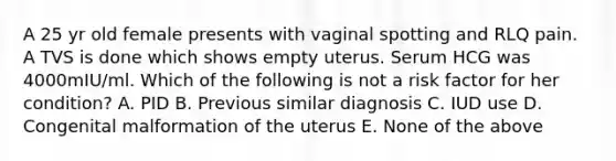 A 25 yr old female presents with vaginal spotting and RLQ pain. A TVS is done which shows empty uterus. Serum HCG was 4000mIU/ml. Which of the following is not a risk factor for her condition? A. PID B. Previous similar diagnosis C. IUD use D. Congenital malformation of the uterus E. None of the above