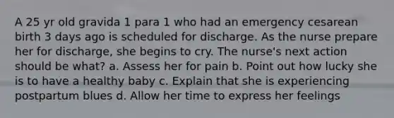 A 25 yr old gravida 1 para 1 who had an emergency cesarean birth 3 days ago is scheduled for discharge. As the nurse prepare her for discharge, she begins to cry. The nurse's next action should be what? a. Assess her for pain b. Point out how lucky she is to have a healthy baby c. Explain that she is experiencing postpartum blues d. Allow her time to express her feelings