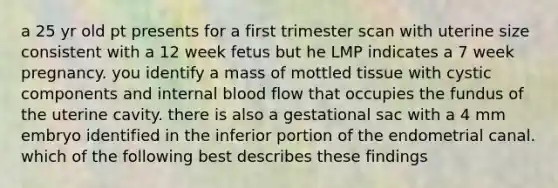 a 25 yr old pt presents for a first trimester scan with uterine size consistent with a 12 week fetus but he LMP indicates a 7 week pregnancy. you identify a mass of mottled tissue with cystic components and internal blood flow that occupies the fundus of the uterine cavity. there is also a gestational sac with a 4 mm embryo identified in the inferior portion of the endometrial canal. which of the following best describes these findings