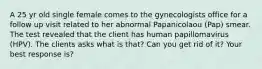 A 25 yr old single female comes to the gynecologists office for a follow up visit related to her abnormal Papanicolaou (Pap) smear. The test revealed that the client has human papillomavirus (HPV). The clients asks what is that? Can you get rid of it? Your best response is?