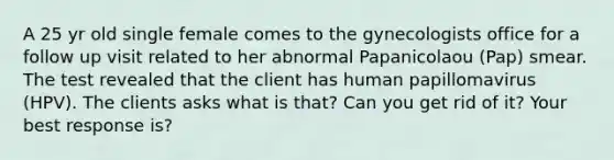 A 25 yr old single female comes to the gynecologists office for a follow up visit related to her abnormal Papanicolaou (Pap) smear. The test revealed that the client has human papillomavirus (HPV). The clients asks what is that? Can you get rid of it? Your best response is?