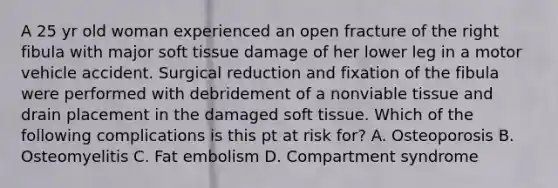 A 25 yr old woman experienced an open fracture of the right fibula with major soft tissue damage of her lower leg in a motor vehicle accident. Surgical reduction and fixation of the fibula were performed with debridement of a nonviable tissue and drain placement in the damaged soft tissue. Which of the following complications is this pt at risk for? A. Osteoporosis B. Osteomyelitis C. Fat embolism D. Compartment syndrome