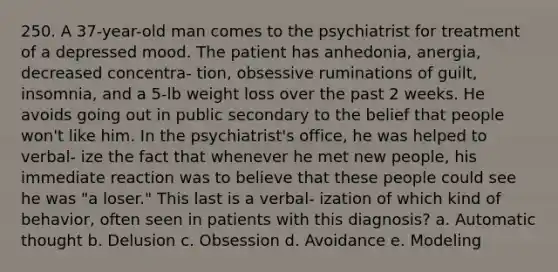 250. A 37-year-old man comes to the psychiatrist for treatment of a depressed mood. The patient has anhedonia, anergia, decreased concentra- tion, obsessive ruminations of guilt, insomnia, and a 5-lb weight loss over the past 2 weeks. He avoids going out in public secondary to the belief that people won't like him. In the psychiatrist's office, he was helped to verbal- ize the fact that whenever he met new people, his immediate reaction was to believe that these people could see he was "a loser." This last is a verbal- ization of which kind of behavior, often seen in patients with this diagnosis? a. Automatic thought b. Delusion c. Obsession d. Avoidance e. Modeling