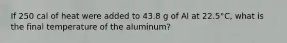 If 250 cal of heat were added to 43.8 g of Al at 22.5°C, what is the final temperature of the aluminum?