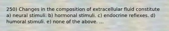 250) Changes in the composition of extracellular fluid constitute a) neural stimuli. b) hormonal stimuli. c) endocrine reflexes. d) humoral stimuli. e) none of the above. ...