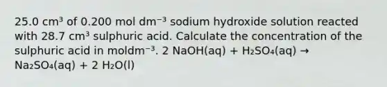 25.0 cm³ of 0.200 mol dm⁻³ sodium hydroxide solution reacted with 28.7 cm³ sulphuric acid. Calculate the concentration of the sulphuric acid in moldm⁻³. 2 NaOH(aq) + H₂SO₄(aq) → Na₂SO₄(aq) + 2 H₂O(l)