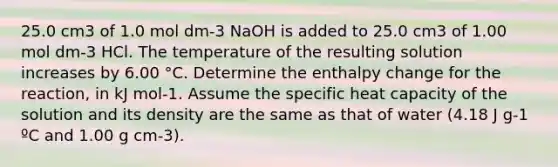 25.0 cm3 of 1.0 mol dm-3 NaOH is added to 25.0 cm3 of 1.00 mol dm-3 HCl. The temperature of the resulting solution increases by 6.00 °C. Determine the enthalpy change for the reaction, in kJ mol-1. Assume the specific heat capacity of the solution and its density are the same as that of water (4.18 J g-1 ºC and 1.00 g cm-3).