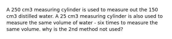 A 250 cm3 measuring cylinder is used to measure out the 150 cm3 distilled water. A 25 cm3 measuring cylinder is also used to measure the same volume of water - six times to measure the same volume. why is the 2nd method not used?