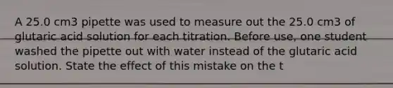 A 25.0 cm3 pipette was used to measure out the 25.0 cm3 of glutaric acid solution for each titration. Before use, one student washed the pipette out with water instead of the glutaric acid solution. State the effect of this mistake on the t