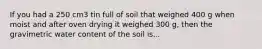 If you had a 250 cm3 tin full of soil that weighed 400 g when moist and after oven drying it weighed 300 g, then the gravimetric water content of the soil is...