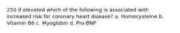 250 if elevated which of the following is associated with increased risk for coronary heart disease? a. Homocysteine b. Vitamin B6 c. Myoglobin d. Pro-BNP