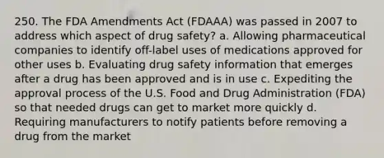 250. The FDA Amendments Act (FDAAA) was passed in 2007 to address which aspect of drug safety? a. Allowing pharmaceutical companies to identify off-label uses of medications approved for other uses b. Evaluating drug safety information that emerges after a drug has been approved and is in use c. Expediting the approval process of the U.S. Food and Drug Administration (FDA) so that needed drugs can get to market more quickly d. Requiring manufacturers to notify patients before removing a drug from the market