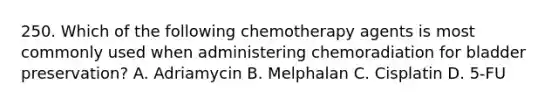 250. Which of the following chemotherapy agents is most commonly used when administering chemoradiation for bladder preservation? A. Adriamycin B. Melphalan C. Cisplatin D. 5-FU