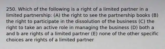 250. Which of the following is a right of a limited partner in a limited partnership: (A) the right to see the partnership books (B) the right to participate in the dissolution of the business (C) the right to take an active role in managing the business (D) both a and b are rights of a limited partner (E) none of the other specific choices are rights of a limited partner