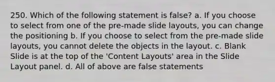 250. Which of the following statement is false? a. If you choose to select from one of the pre-made slide layouts, you can change the positioning b. If you choose to select from the pre-made slide layouts, you cannot delete the objects in the layout. c. Blank Slide is at the top of the 'Content Layouts' area in the Slide Layout panel. d. All of above are false statements