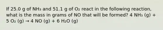 If 25.0 g of NH₃ and 51.1 g of O₂ react in the following reaction, what is the mass in grams of NO that will be formed? 4 NH₃ (g) + 5 O₂ (g) → 4 NO (g) + 6 H₂O (g)