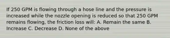 If 250 GPM is flowing through a hose line and the pressure is increased while the nozzle opening is reduced so that 250 GPM remains flowing, the friction loss will: A. Remain the same B. Increase C. Decrease D. None of the above