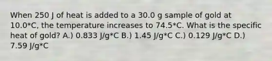 When 250 J of heat is added to a 30.0 g sample of gold at 10.0*C, the temperature increases to 74.5*C. What is the specific heat of gold? A.) 0.833 J/g*C B.) 1.45 J/g*C C.) 0.129 J/g*C D.) 7.59 J/g*C