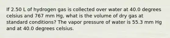 If 2.50 L of hydrogen gas is collected over water at 40.0 degrees celsius and 767 mm Hg, what is the volume of dry gas at standard conditions? The vapor pressure of water is 55.3 mm Hg and at 40.0 degrees celsius.