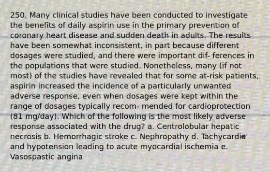 250. Many clinical studies have been conducted to investigate the benefits of daily aspirin use in the primary prevention of coronary heart disease and sudden death in adults. The results have been somewhat inconsistent, in part because different dosages were studied, and there were important dif- ferences in the populations that were studied. Nonetheless, many (if not most) of the studies have revealed that for some at-risk patients, aspirin increased the incidence of a particularly unwanted adverse response, even when dosages were kept within the range of dosages typically recom- mended for cardioprotection (81 mg/day). Which of the following is the most likely adverse response associated with the drug? a. Centrolobular hepatic necrosis b. Hemorrhagic stroke c. Nephropathy d. Tachycardia and hypotension leading to acute myocardial ischemia e. Vasospastic angina