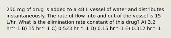 250 mg of drug is added to a 48 L vessel of water and distributes instantaneously. The rate of flow into and out of the vessel is 15 L/hr. What is the elimination rate constant of this drug? A) 3.2 hr^-1 B) 15 hr^-1 C) 0.523 hr ^-1 D) 0.15 hr^-1 E) 0.312 hr^-1