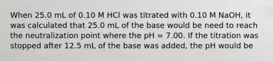 When 25.0 mL of 0.10 M HCl was titrated with 0.10 M NaOH, it was calculated that 25.0 mL of the base would be need to reach the neutralization point where the pH = 7.00. If the titration was stopped after 12.5 mL of the base was added, the pH would be