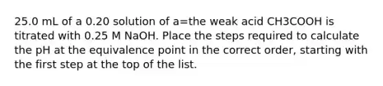 25.0 mL of a 0.20 solution of a=the weak acid CH3COOH is titrated with 0.25 M NaOH. Place the steps required to calculate the pH at the equivalence point in the correct order, starting with the first step at the top of the list.