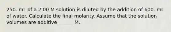 250. mL of a 2.00 M solution is diluted by the addition of 600. mL of water. Calculate the final molarity. Assume that the solution volumes are additive ______ M.