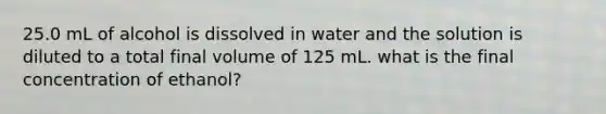 25.0 mL of alcohol is dissolved in water and the solution is diluted to a total final volume of 125 mL. what is the final concentration of ethanol?