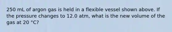 250 mL of argon gas is held in a flexible vessel shown above. If the pressure changes to 12.0 atm, what is the new volume of the gas at 20 °C?