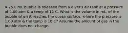 A 25.0 mL bubble is released from a diver's air tank at a pressure of 4.00 atm & a temp of 11 C. What is the volume in mL, of the bubble when it reaches the ocean surface, where the pressure is 1.00 atm & the temp is 18 C? Assume the amount of gas in the bubble does not change.