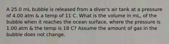 A 25.0 mL bubble is released from a diver's air tank at a pressure of 4.00 atm & a temp of 11 C. What is the volume in mL, of the bubble when it reaches the ocean surface, where the pressure is 1.00 atm & the temp is 18 C? Assume the amount of gas in the bubble does not change.