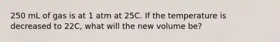 250 mL of gas is at 1 atm at 25C. If the temperature is decreased to 22C, what will the new volume be?