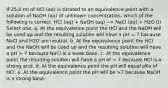 If 25.0 ml of HCl (aq) is titrated to an equivalence point with a solution of NaOH (aq) of unknown concentration, which of the following is correct. HCl (aq) + NaOH (aq) --> NaCl (aq) + H2O (l) Select one: a. At the equivalence point the HCl and the NaOH will be used up and the resulting solution will have a pH = 7 because NaCl and H2O are neutral. b. At the equivalence point the HCl and the NaOH will be used up and the resulting solution will have a pH > 7 because NaCl is a weak base. c. At the equivalence point the resulting solution will have a pH of 7 because NaOH is a strong base.