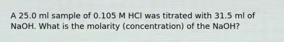 A 25.0 ml sample of 0.105 M HCl was titrated with 31.5 ml of NaOH. What is the molarity (concentration) of the NaOH?