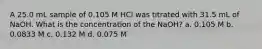 A 25.0 mL sample of 0.105 M HCl was titrated with 31.5 mL of NaOH. What is the concentration of the NaOH? a. 0.105 M b. 0.0833 M c. 0.132 M d. 0.075 M