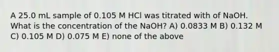 A 25.0 mL sample of 0.105 M HCl was titrated with of NaOH. What is the concentration of the NaOH? A) 0.0833 M B) 0.132 M C) 0.105 M D) 0.075 M E) none of the above