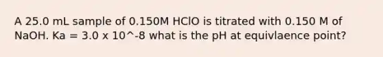 A 25.0 mL sample of 0.150M HClO is titrated with 0.150 M of NaOH. Ka = 3.0 x 10^-8 what is the pH at equivlaence point?