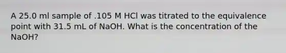 A 25.0 ml sample of .105 M HCl was titrated to the equivalence point with 31.5 mL of NaOH. What is the concentration of the NaOH?