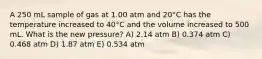 A 250 mL sample of gas at 1.00 atm and 20°C has the temperature increased to 40°C and the volume increased to 500 mL. What is the new pressure? A) 2.14 atm B) 0.374 atm C) 0.468 atm D) 1.87 atm E) 0.534 atm