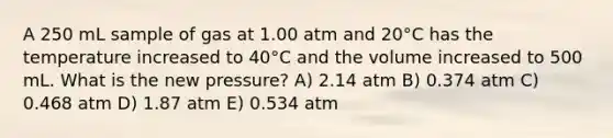 A 250 mL sample of gas at 1.00 atm and 20°C has the temperature increased to 40°C and the volume increased to 500 mL. What is the new pressure? A) 2.14 atm B) 0.374 atm C) 0.468 atm D) 1.87 atm E) 0.534 atm