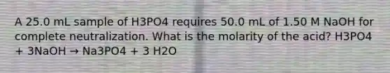 A 25.0 mL sample of H3PO4 requires 50.0 mL of 1.50 M NaOH for complete neutralization. What is the molarity of the acid? H3PO4 + 3NaOH → Na3PO4 + 3 H2O