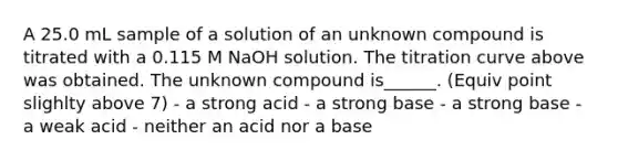 A 25.0 mL sample of a solution of an unknown compound is titrated with a 0.115 M NaOH solution. The titration curve above was obtained. The unknown compound is______. (Equiv point slighlty above 7) - a strong acid - a strong base - a strong base - a weak acid - neither an acid nor a base