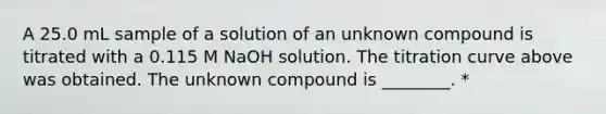 A 25.0 mL sample of a solution of an unknown compound is titrated with a 0.115 M NaOH solution. The titration curve above was obtained. The unknown compound is ________. *