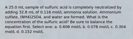 A 25.0 mL sample of sulfuric acid is completely neutralized by adding 32.8 mL of 0.116 mol/L ammonia solution. Ammonium sulfate, (NH4)2SO4, and water are formed. What is the concentration of the sulfuric acid? Be sure to balance the equation first. Select one: a. 0.608 mol/L b. 0.076 mol/L c. 0.304 mol/L d. 0.152 mol/L