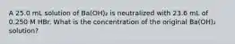 A 25.0 mL solution of Ba(OH)₂ is neutralized with 23.6 mL of 0.250 M HBr. What is the concentration of the original Ba(OH)₂ solution?